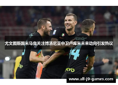 尤文图斯国米马竞关注博洛尼亚中卫卢库米未来动向引发热议