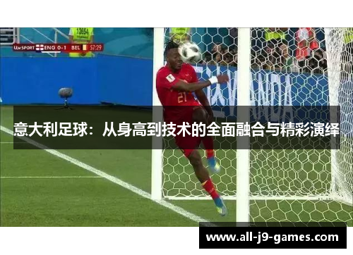 意大利足球:从身高到技术的全面融合与精彩演绎 意大利足球:从身高到技术的全面融合与精彩演绎