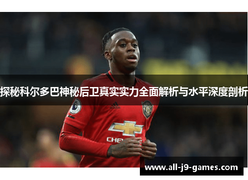 探秘科尔多巴神秘后卫真实实力全面解析与水平深度剖析 探秘科尔多巴神秘后卫真实实力全面解析与水平深度剖析