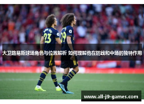 大卫路易斯球场角色与位置解析 如何理解他在防线和中场的独特作用 大卫路易斯球场角色与位置解析 如何理解他在防线和中场的独特作用