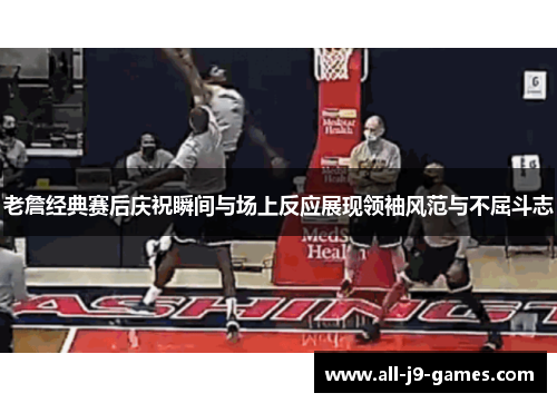 老詹经典赛后庆祝瞬间与场上反应展现领袖风范与不屈斗志 老詹经典赛后庆祝瞬间与场上反应展现领袖风范与不屈斗志